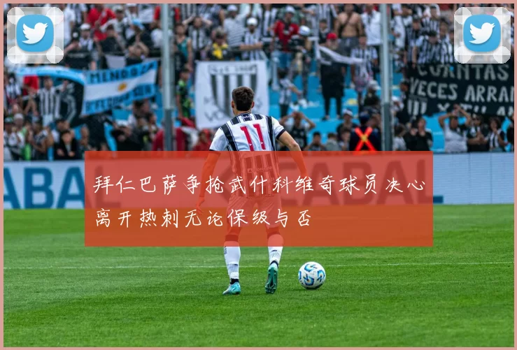 拜仁巴萨争抢武什科维奇球员决心离开热刺无论保级与否