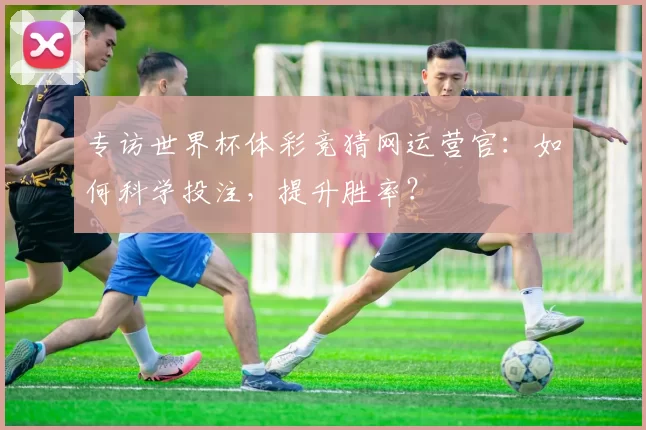 专访世界杯体彩竞猜网运营官:如何科学投注,提升胜率?