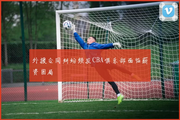 外援合同纠纷频发CBA俱乐部面临薪资困局