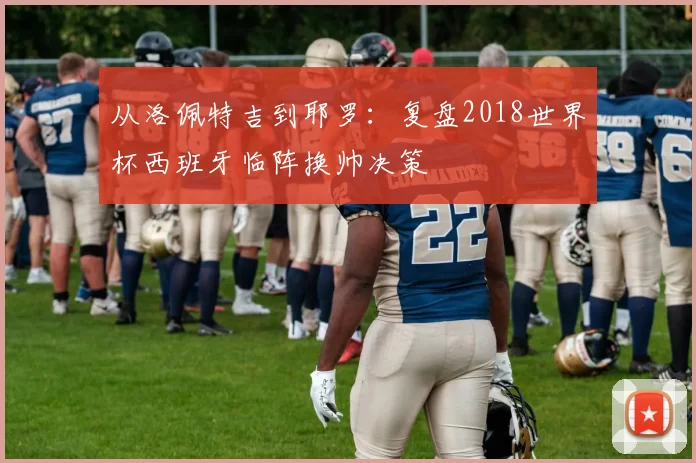 从洛佩特吉到耶罗:复盘2018世界杯西班牙临阵换帅决策