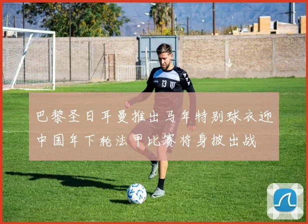 巴黎圣日耳曼推出马年特别球衣迎中国年下轮法甲比赛将身披出战