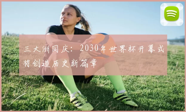 三大洲同庆:2030年世界杯开幕式将创造历史新篇章
