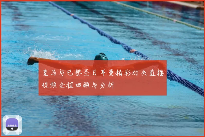 皇马与巴黎圣日耳曼精彩对决直播视频全程回顾与分析