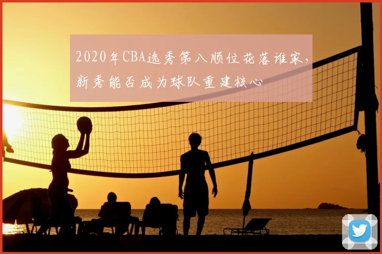 2020年CBA选秀第八顺位花落谁家,新秀能否成为球队重建核心