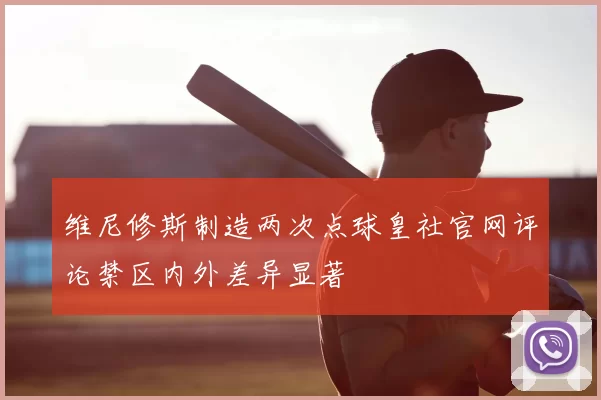 维尼修斯制造两次点球皇社官网评论禁区内外差异显著