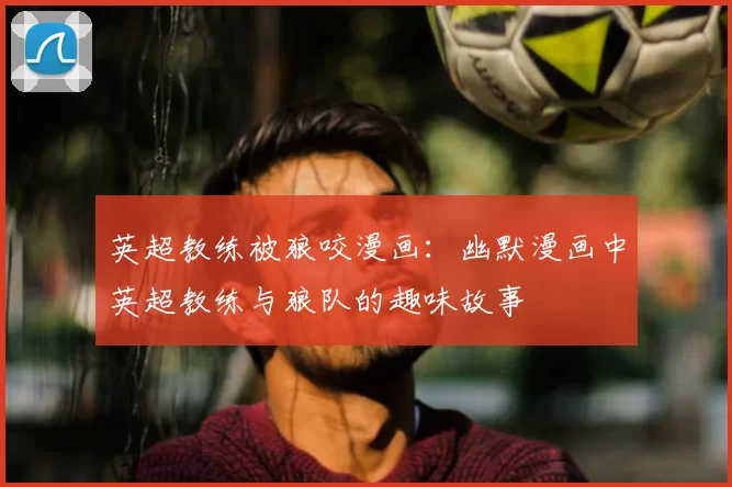 英超教练被狼咬漫画:幽默漫画中英超教练与狼队的趣味故事
