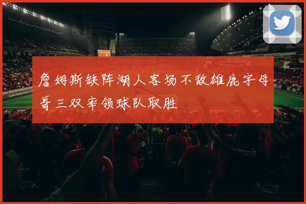 詹姆斯缺阵湖人客场不敌雄鹿字母哥三双率领球队取胜