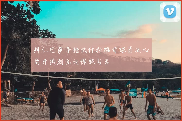 拜仁巴萨争抢武什科维奇球员决心离开热刺无论保级与否