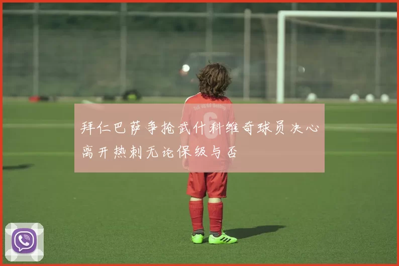 拜仁巴萨争抢武什科维奇球员决心离开热刺无论保级与否