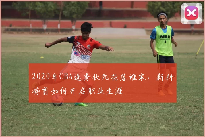 2020年CBA选秀状元花落谁家，新科榜首如何开启职业生涯