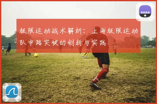 极限运动战术解析:上海极限运动队中路突破的创新与实践