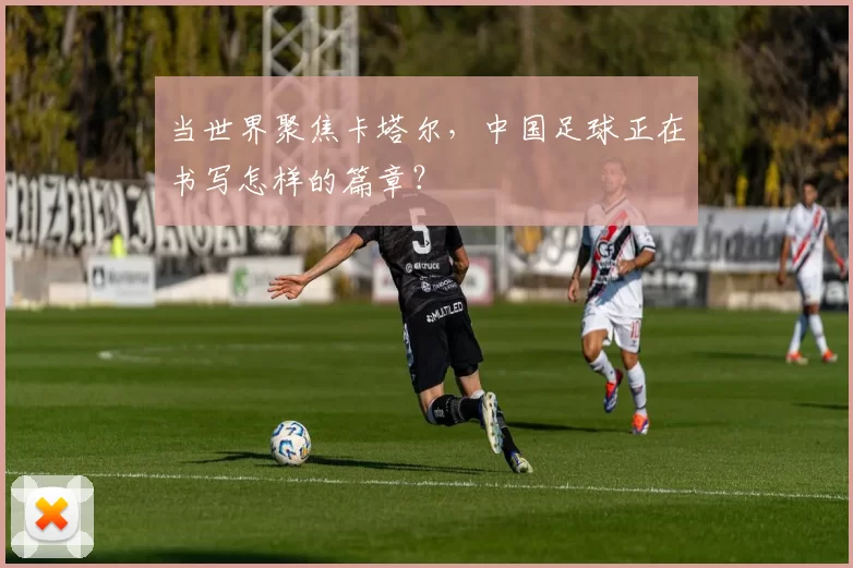 当世界聚焦卡塔尔,中国足球正在书写怎样的篇章?