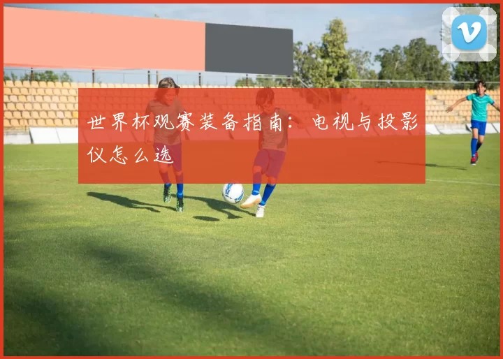 世界杯观赛装备指南：电视与投影仪怎么选