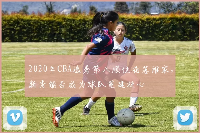 2020年CBA选秀第八顺位花落谁家,新秀能否成为球队重建核心