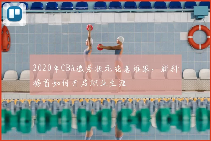 2020年CBA选秀状元花落谁家，新科榜首如何开启职业生涯