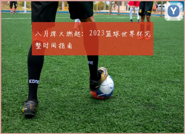 八月烽火燃起:2023篮球世界杯完整时间指南