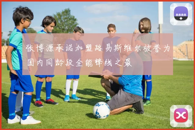 张博源承诺加盟路易斯维尔被誉为国内同龄段全能锋线之最