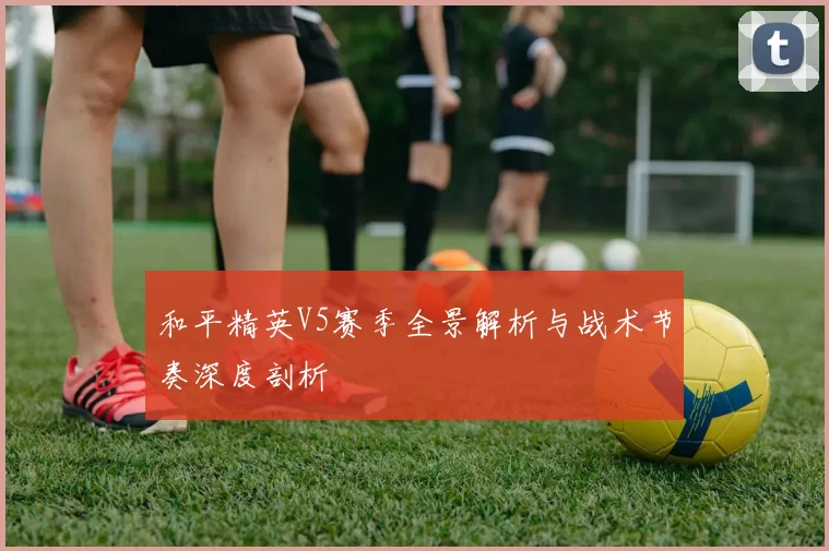 和平精英V5赛季全景解析与战术节奏深度剖析