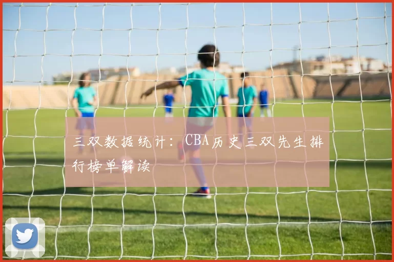 三双数据统计：CBA历史三双先生排行榜单解读