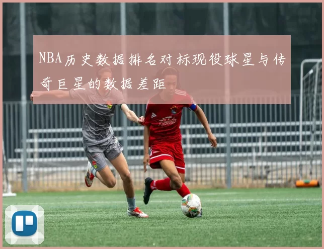 NBA历史数据排名对标现役球星与传奇巨星的数据差距