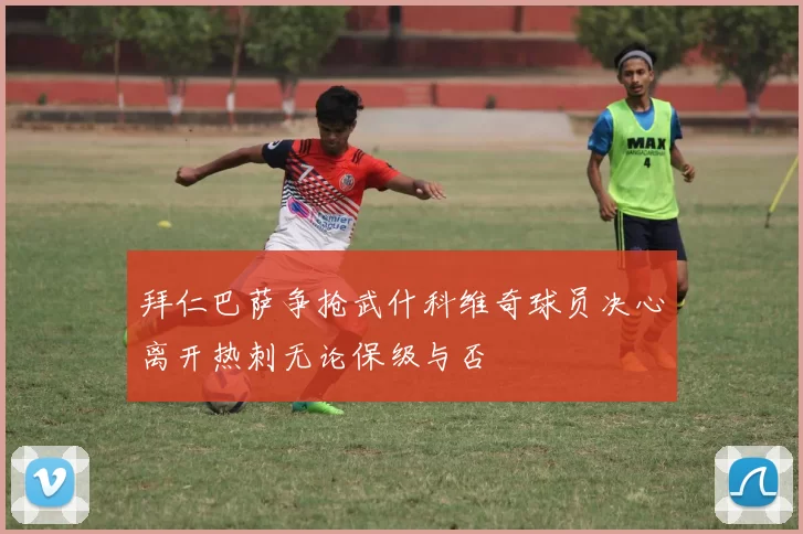 拜仁巴萨争抢武什科维奇球员决心离开热刺无论保级与否