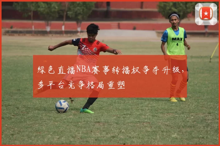 绿色直播NBA赛事转播权争夺升级,多平台竞争格局重塑