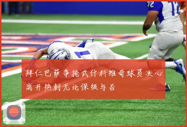拜仁巴萨争抢武什科维奇球员决心离开热刺无论保级与否