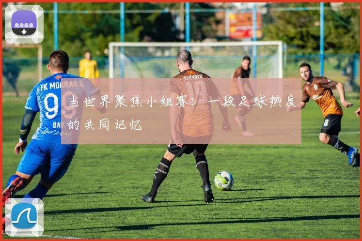当世界聚焦小组赛：一段足球热度的共同记忆