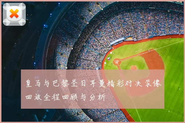 皇马与巴黎圣日耳曼精彩对决录像回放全程回顾与分析