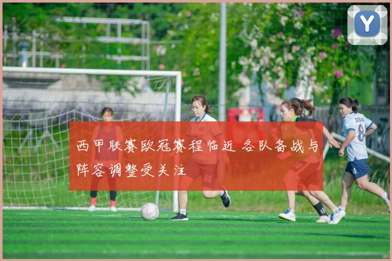 西甲联赛欧冠赛程临近 各队备战与阵容调整受关注