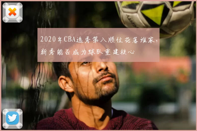 2020年CBA选秀第八顺位花落谁家,新秀能否成为球队重建核心