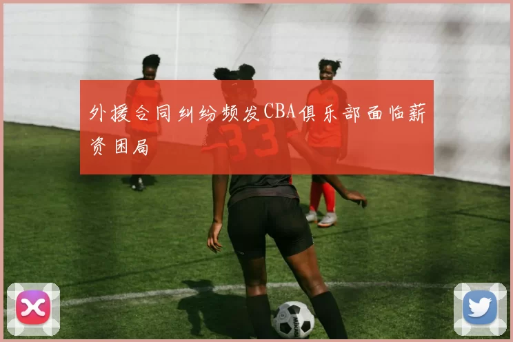 外援合同纠纷频发CBA俱乐部面临薪资困局