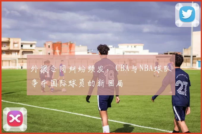 外援合同纠纷频发,CBA与NBA球队争夺国际球员的新困局