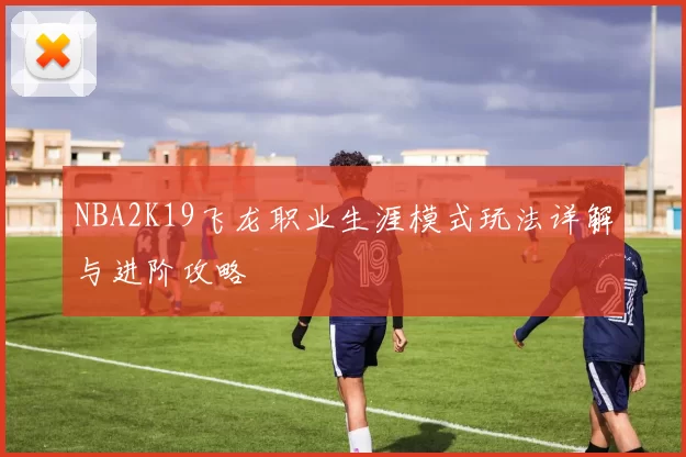NBA2K19飞龙职业生涯模式玩法详解与进阶攻略