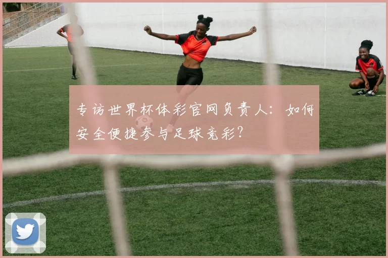 专访世界杯体彩官网负责人：如何安全便捷参与足球竞彩？
