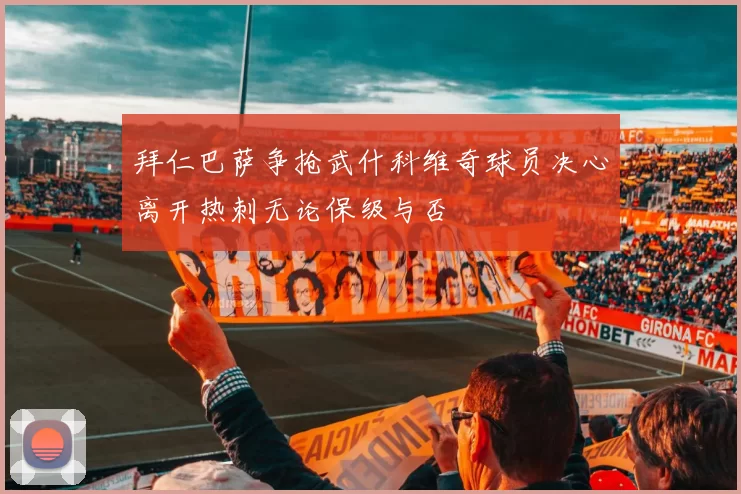 拜仁巴萨争抢武什科维奇球员决心离开热刺无论保级与否