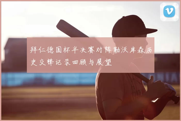 拜仁德国杯半决赛对阵勒沃库森历史交锋记录回顾与展望