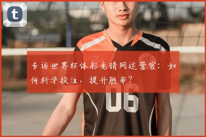 专访世界杯体彩竞猜网运营官:如何科学投注,提升胜率?