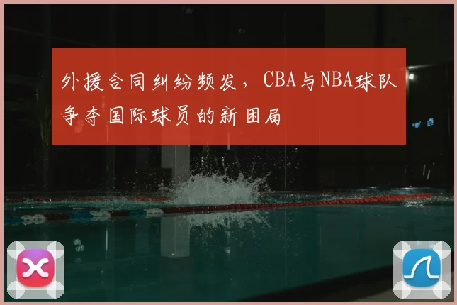 外援合同纠纷频发,CBA与NBA球队争夺国际球员的新困局
