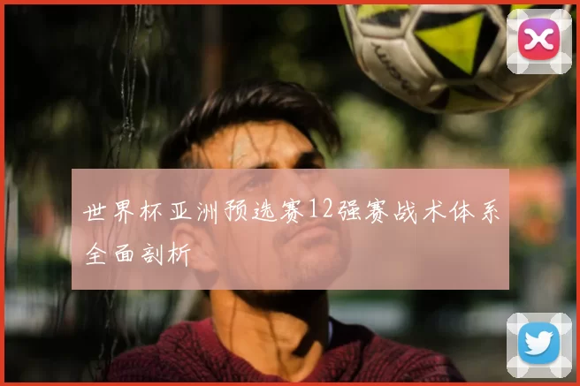世界杯亚洲预选赛12强赛战术体系全面剖析