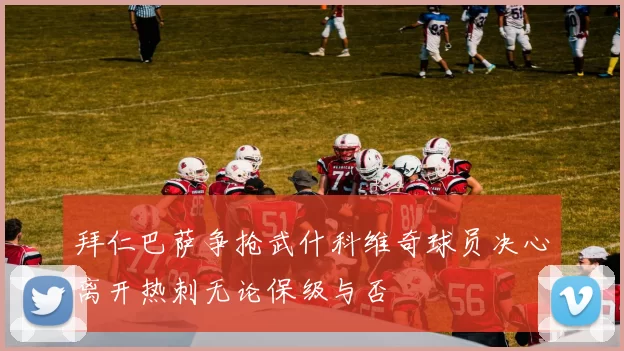 拜仁巴萨争抢武什科维奇球员决心离开热刺无论保级与否