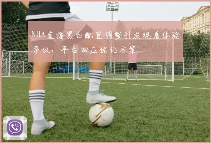 NBA直播黑白配置调整引发观看体验争议,平台回应优化方案
