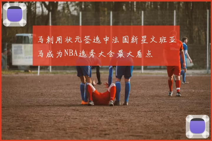马刺用状元签选中法国新星文班亚马成为NBA选秀大会最大看点