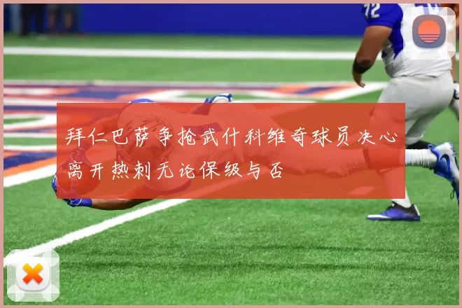 拜仁巴萨争抢武什科维奇球员决心离开热刺无论保级与否