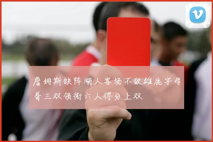 詹姆斯缺阵湖人客场不敌雄鹿字母哥三双领衔六人得分上双