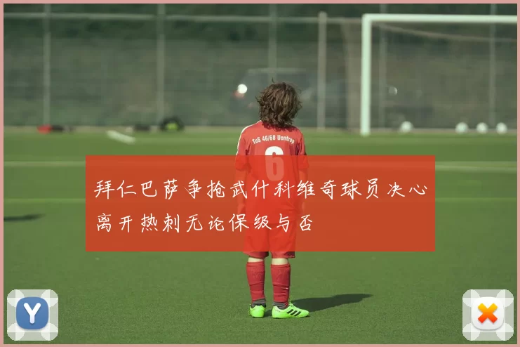 拜仁巴萨争抢武什科维奇球员决心离开热刺无论保级与否