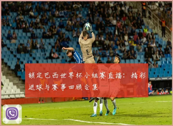 锁定巴西世界杯小组赛直播:精彩进球与赛事回顾合集
