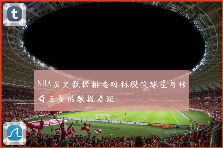 NBA历史数据排名对标现役球星与传奇巨星的数据差距